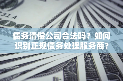济南债务清偿公司合法吗？如何识别正规债务处理服务商？