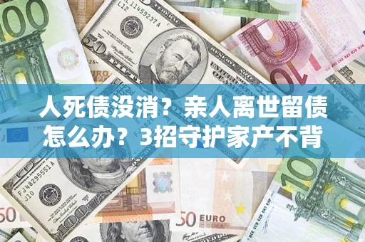 济南人死债没消？亲人离世留债怎么办？3招守护家产不背锅