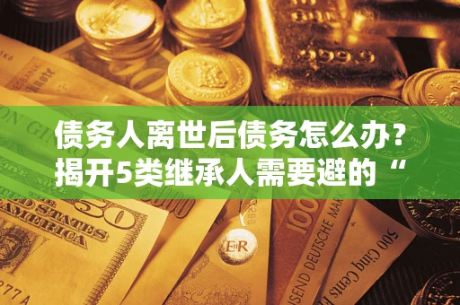 济南债务人离世后债务怎么办？揭开5类继承人需要避的“坑”