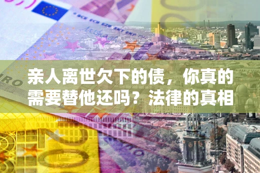 济南亲人离世欠下的债，你真的需要替他还吗？法律的真相或许与你想的不一样